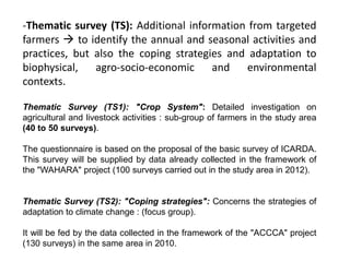 -Thematic survey (TS): Additional information from targeted
farmers  to identify the annual and seasonal activities and
practices, but also the coping strategies and adaptation to
biophysical, agro-socio-economic and environmental
contexts.
Thematic Survey (TS1): "Crop System": Detailed investigation on
agricultural and livestock activities : sub-group of farmers in the study area
(40 to 50 surveys).
The questionnaire is based on the proposal of the basic survey of ICARDA.
This survey will be supplied by data already collected in the framework of
the "WAHARA" project (100 surveys carried out in the study area in 2012).
Thematic Survey (TS2): "Coping strategies": Concerns the strategies of
adaptation to climate change : (focus group).
It will be fed by the data collected in the framework of the "ACCCA" project
(130 surveys) in the same area in 2010.
 