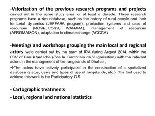 -Valorization of the previous research programs and projects
carried out in the same study area for at least a decade. These research
programs have a rich database, such as the history of rural people and their
territorial dynamics (JEFFARA program), production systems and uses of
resources (ROSELT/OSS, WAHARA), management of resources
(AFROMAISON), adaptation to climate change (ACCCA).
-Meetings and workshops grouping the main local and regional
actors were carried out by the team of IRA during August 2014, within the
CTV of Beni Khedache (Cellule Territoriale de Vulgarisation) with the relevant
actors in the management of the rangelands of Dhahar ,
The actors have actively participated in the construction of a spatialized
database (status, users and types of use of rangelands, etc.). The tool used to
achieve this work is the Participatory GIS.
- Cartographic treatments
- Local, regional and national statistics
 