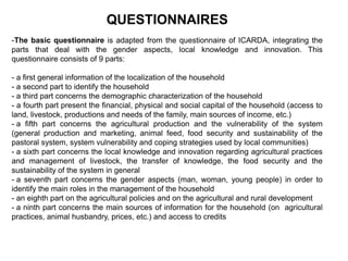 QUESTIONNAIRES
-The basic questionnaire is adapted from the questionnaire of ICARDA, integrating the
parts that deal with the gender aspects, local knowledge and innovation. This
questionnaire consists of 9 parts:
- a first general information of the localization of the household
- a second part to identify the household
- a third part concerns the demographic characterization of the household
- a fourth part present the financial, physical and social capital of the household (access to
land, livestock, productions and needs of the family, main sources of income, etc.)
- a fifth part concerns the agricultural production and the vulnerability of the system
(general production and marketing, animal feed, food security and sustainability of the
pastoral system, system vulnerability and coping strategies used by local communities)
- a sixth part concerns the local knowledge and innovation regarding agricultural practices
and management of livestock, the transfer of knowledge, the food security and the
sustainability of the system in general
- a seventh part concerns the gender aspects (man, woman, young people) in order to
identify the main roles in the management of the household
- an eighth part on the agricultural policies and on the agricultural and rural development
- a ninth part concerns the main sources of information for the household (on agricultural
practices, animal husbandry, prices, etc.) and access to credits
 