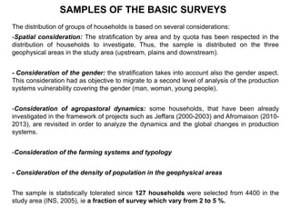 The distribution of groups of households is based on several considerations:
-Spatial consideration: The stratification by area and by quota has been respected in the
distribution of households to investigate. Thus, the sample is distributed on the three
geophysical areas in the study area (upstream, plains and downstream).
- Consideration of the gender: the stratification takes into account also the gender aspect.
This consideration had as objective to migrate to a second level of analysis of the production
systems vulnerability covering the gender (man, woman, young people).
-Consideration of agropastoral dynamics: some households, that have been already
investigated in the framework of projects such as Jeffara (2000-2003) and Afromaison (2010-
2013), are revisited in order to analyze the dynamics and the global changes in production
systems.
-Consideration of the farming systems and typology
- Consideration of the density of population in the geophysical areas
The sample is statistically tolerated since 127 households were selected from 4400 in the
study area (INS, 2005), ie a fraction of survey which vary from 2 to 5 %.
SAMPLES OF THE BASIC SURVEYS
 