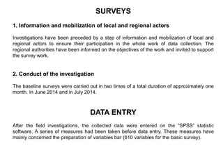 SURVEYS
1. Information and mobilization of local and regional actors
Investigations have been preceded by a step of information and mobilization of local and
regional actors to ensure their participation in the whole work of data collection. The
regional authorities have been informed on the objectives of the work and invited to support
the survey work.
2. Conduct of the investigation
The baseline surveys were carried out in two times of a total duration of approximately one
month. In June 2014 and in July 2014.
DATA ENTRY
After the field investigations, the collected data were entered on the “SPSS” statistic
software. A series of measures had been taken before data entry. These measures have
mainly concerned the preparation of variables bar (610 variables for the basic survey).
 