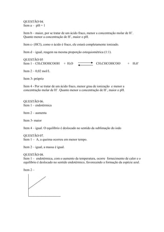 QUESTÃO 04.
Item a – pH = 1

Item b – maior, por se tratar de um ácido fraco, menor a concentração molar de H+.
Quanto menor a concentração de H+, maior o pH.

Item c- (HCl), como o ácido é fraco, ele estará completamente ionizado.

Item d – igual, reagem na mesma proporção estequiométrica (1:1).

QUESTÃO 05
Item 1 – CH3CHOHCOOH           + H2O                  CH3CHCOHCOO-            + H30+

Item 2 – 0,02 mol/L

Item 3- próprio

Item 4 - Por se tratar de um ácido fraco, menor grau de ionização e menor a
concentração molar de H+. Quanto menor a concentração de H+, maior o pH.


QUESTÃO 06.
Item 1 – endotérmica

Item 2 – aumenta

Item 3- maior

Item 4 – igual. O equilíbrio é deslocado no sentido da sublimação do iodo

QUESTÃO 07.
Item 1 – A, a queima ocorreu em menor tempo.

Item 2 – igual, a massa é igual.

QUESTÃO 08.
Item 1 – endotérmica, com o aumento da temperatura, ocorre fornecimento de calor e o
equilíbrio é deslocado no sentido endotérmico, favorecendo a formação da espécie azul.

Item 2 –
 