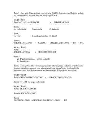 Item 3 – fica azul. O aumento da concentração do (Cl-), desloca o equilíbrio no sentido
do consumo (Cl-), levando a formação da espécie azul.

QUESTÃO 9
Item 1- CH3(CH2)23CH2COOH                     e   CH3(CH2)26CH2OH

Item 2-
A- carboxilato        B- carboxila          C- hidroxila

Item 3-
A- ester              B- acido carboxílico C- álcool

Item 4-
CH3(CH2)23CH2COOH        +    NaHCO3 → CH3(CH2)23CH2COONa + H20 + CO2

QUESTÃO 10
Item 1-
CH3(CH2)16COONa           e CH2OHCHOHCH2OH

Item 2-
    a) Dipolo instantâneo – dipolo induzido
    b) íon-dipolo

Item 3- o íon carboxilato é protonado levando a formação da carboxila. O carboxilato
interage mais intensamente com a água pois forma interações do tipo íon-dipolo,
enquanto que a água forma com carboxila interações de ligação de hidrogênio.

QUESTÃO 11
Item 1- NH2-CH(CH2CO2H)-COOH          e    NH2-CH(COOH)-CH2-C6H5

Item 2- CH3OH. Do grupo carboxilato

QUESTÃO 12
Item a- HCCH3NH2COOH

Item b- HCCH3(NH3+)COO-

Item c-
2HCCH3NH2COOH → HCCH3NH2CONHCHCH3COOH + H20
 