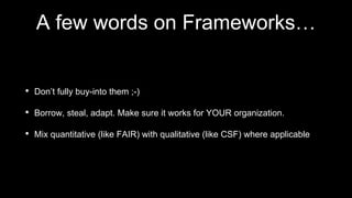 A few words on Frameworks…
• Don’t fully buy-into them ;-)
• Borrow, steal, adapt. Make sure it works for YOUR organization.
• Mix quantitative (like FAIR) with qualitative (like CSF) where applicable
 