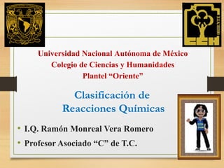 Clasificación de
Reacciones Químicas
• I.Q. Ramón Monreal Vera Romero
• Profesor Asociado “C” de T.C.
Universidad Nacional Autónoma de México
Colegio de Ciencias y Humanidades
Plantel “Oriente”
 