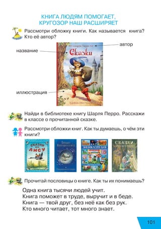 101
Книга людям помогает,
кругозор наш расширяет
Рассмотри обложку книги. Как называется книга?
Кто её автор?
Найди в библиотеке книгу Шарля Перро. Расскажи
в классе о прочитанной сказке.
Рассмотри обложки книг. Как ты думаешь, о чём эти
книги?
Прочитай пословицы о книге. Как ты их понимаешь?
Одна книга тысячи людей учит.
Книга поможет в труде, выручит и в беде.
Книга — твой друг, без неё как без рук.
Кто много читает, тот много знает.
название
автор
иллюстрация
 