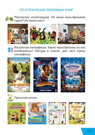 103
По страницам любимых книг
Рассмотри иллюстрации. Из каких мультфильмов
герои? Из каких книг?
Рассмотри киноафиши. Какие мультфильмы на них
изображены? Обсуди в классе, для чего нужна
киноафиша.
Прочитай летом.
 