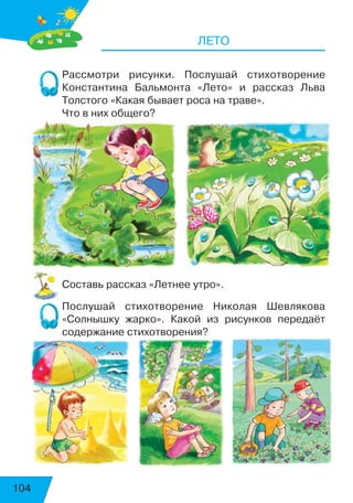 104
ЛЕТО
Рассмотри рисунки. Послушай стихотворение
Константина Бальмонта «Лето» и рассказ Льва
Толстого «Какая бывает роса на траве».
Что в них общего?
Составь рассказ «Летнее утро».
Послушай стихотворение Николая Шевлякова
«Солнышку жарко». Какой из рисунков передаёт
содержание стихотворения?
 