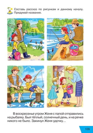 109
Составь рассказ по рисункам и данному началу.
Придумай название.
В воскресенье утром Женя с папой отправились
нарыбалку.Былтёплый,солнечныйдень,инаречке
никого не было. Закинул Женя удочку…
 