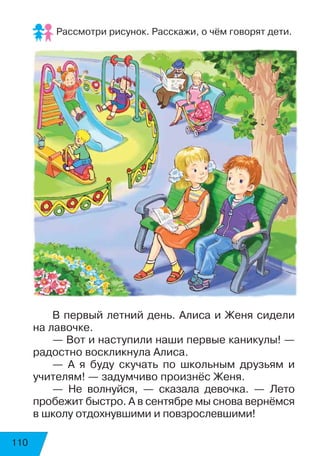 110
Рассмотри рисунок. Расскажи, о чём говорят дети.
В первый летний день. Алиса и Женя сидели
на лавочке.
— Вот и наступили наши первые каникулы! —
радостно воскликнула Алиса.
— А я буду скучать по школьным друзьям и
учителям! — задумчиво произнёс Женя.
— Не волнуйся, — сказала девочка. — Лето
пробежит быстро. А в сентябре мы снова вернёмся
в школу отдохнувшими и повзрослевшими!
 