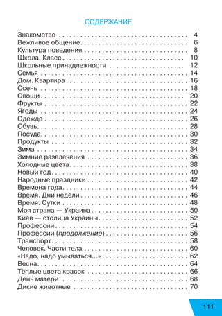 111
СО­ДЕР­ЖА­НИЕ
Зна­ко­м­ство . . . . . . . . . . . . . . . . . . . . . . . . . . . . . . . . . . . . . 4
Веж­ли­вое об­ще­ние . . . . . . . . . . . . . . . . . . . . . . . . . . . . . . 6
Куль­ту­ра по­ве­де­ния . . . . . . . . . . . . . . . . . . . . . . . . . . . . . . 8
Шко­ла. Класс  . . . . . . . . . . . . . . . . . . . . . . . . . . . . . . . . . . 10
Школь­ные при­над­леж­нос­ти . . . . . . . . . . . . . . . . . . . . . . 12
Семья . . . . . . . . . . . . . . . . . . . . . . . . . . . . . . . . . . . . . . . . .  14
Дом. Квар­ти­ра  . . . . . . . . . . . . . . . . . . . . . . . . . . . . . . . . .  16
Осень . . . . . . . . . . . . . . . . . . . . . . . . . . . . . . . . . . . . . . . . .  18
Ово­щи  . . . . . . . . . . . . . . . . . . . . . . . . . . . . . . . . . . . . . . . . 20
Фрук­ты . . . . . . . . . . . . . . . . . . . . . . . . . . . . . . . . . . . . . . . .  22
Яго­ды . . . . . . . . . . . . . . . . . . . . . . . . . . . . . . . . . . . . . . . . .  24
Одеж­да . . . . . . . . . . . . . . . . . . . . . . . . . . . . . . . . . . . . . . . .  26
Обувь . . . . . . . . . . . . . . . . . . . . . . . . . . . . . . . . . . . . . . . . .  28
По­су­да . . . . . . . . . . . . . . . . . . . . . . . . . . . . . . . . . . . . . . . .  30
Про­дук­ты . . . . . . . . . . . . . . . . . . . . . . . . . . . . . . . . . . . . . .  32
Зи­ма . . . . . . . . . . . . . . . . . . . . . . . . . . . . . . . . . . . . . . . . . .  34
Зим­ние разв­ле­че­ния . . . . . . . . . . . . . . . . . . . . . . . . . . . .  36
Хо­лод­ные цве­та . . . . . . . . . . . . . . . . . . . . . . . . . . . . . . . .  38
Но­вый год . . . . . . . . . . . . . . . . . . . . . . . . . . . . . . . . . . . . .  40
На­род­ные празд­ни­ки . . . . . . . . . . . . . . . . . . . . . . . . . . . .  42
Вре­ме­на го­да . . . . . . . . . . . . . . . . . . . . . . . . . . . . . . . . . .  44
Вре­мя. Дни не­де­ли  . . . . . . . . . . . . . . . . . . . . . . . . . . . . .  46
Вре­мя. Сут­ки . . . . . . . . . . . . . . . . . . . . . . . . . . . . . . . . . . .  48
Моя страна — Ук­ра­и­на . . . . . . . . . . . . . . . . . . . . . . . . . .  50
Ки­ев — сто­ли­ца Ук­ра­и­ны . . . . . . . . . . . . . . . . . . . . . . . .  52
Про­фес­сии . . . . . . . . . . . . . . . . . . . . . . . . . . . . . . . . . . . .  54
Про­фес­сии (продолжение)  . . . . . . . . . . . . . . . . . . . . . .  56
Транс­порт . . . . . . . . . . . . . . . . . . . . . . . . . . . . . . . . . . . . .  58
Че­ло­век. Час­ти те­ла . . . . . . . . . . . . . . . . . . . . . . . . . . . . .  60
«На­до, на­до умы­вать­ся…»  . . . . . . . . . . . . . . . . . . . . . . .  62
Вес­на . . . . . . . . . . . . . . . . . . . . . . . . . . . . . . . . . . . . . . . . .  64
Тёп­лые цве­та кра­сок . . . . . . . . . . . . . . . . . . . . . . . . . . . .  66
День ма­те­ри . . . . . . . . . . . . . . . . . . . . . . . . . . . . . . . . . . .  68
Ди­кие жи­вот­ные . . . . . . . . . . . . . . . . . . . . . . . . . . . . . . . .  70
 