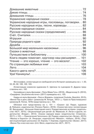 112
До­маш­ние жи­вот­ные . . . . . . . . . . . . . . . . . . . . . . . . . . . .  72
Ди­кие пти­цы . . . . . . . . . . . . . . . . . . . . . . . . . . . . . . . . . . .  74
До­маш­ние пти­цы . . . . . . . . . . . . . . . . . . . . . . . . . . . . . . .  76
Ук­ра­и­нс­кие на­род­ные сказ­ки . . . . . . . . . . . . . . . . . . . . .  78
Ук­ра­и­нс­кие на­род­ные иг­ры, пос­ло­ви­цы, по­го­вор­ки .  80
Рус­ские на­род­ные иг­ры, пес­ни, хо­ро­во­ды  . . . . . . . . .  82
Рус­ские на­род­ные сказ­ки . . . . . . . . . . . . . . . . . . . . . . . .  84
Рус­ские на­род­ные сказ­ки (про­дол­же­ние) . . . . . . . . . .  86
Счёт. Счи­тал­ки . . . . . . . . . . . . . . . . . . . . . . . . . . . . . . . . .  88
Иг­руш­ки . . . . . . . . . . . . . . . . . . . . . . . . . . . . . . . . . . . . . . .  90
При­ро­да род­но­го края . . . . . . . . . . . . . . . . . . . . . . . . . . . 92
Друж­ба . . . . . . . . . . . . . . . . . . . . . . . . . . . . . . . . . . . . . . . .  94
Боль­шой мир ма­лень­ких на­се­ко­мых . . . . . . . . . . . . . . .  96
Сказ­ки о жи­вот­ных . . . . . . . . . . . . . . . . . . . . . . . . . . . . . .  98
Путешествие в библиотеку . . . . . . . . . . . . . . . . . . . . . .  100
Книга людям помогает, кругозор наш расширяет . .  101
Чтение — это хорошо, чтение — это весело! . . . . . .  102
По страницам любимых книг . . . . . . . . . . . . . . . . . . . .  103
Ле­то . . . . . . . . . . . . . . . . . . . . . . . . . . . . . . . . . . . . . . . . .  104
Ка­ко­го цве­та ле­то? . . . . . . . . . . . . . . . . . . . . . . . . . . . . .  106
Ура! Ка­ни­ку­лы! . . . . . . . . . . . . . . . . . . . . . . . . . . . . . . . .  108
Фотографии, иллюстрации из свободной сети Интернет размещены на с. 1, 50,
53, 65, 92, 100, 102, 103.
Иллюстрации комиксов художника С. Щепина по сценарию О. Дудина пред-
ставлены на с. 102.
Киноафиши к мультфильмам: «Папа-Мама Гусь» (2018), «Мадагаскар 3» (2012),
«Смурфики: Загублене містечко» (2017) приведены на с. 103.
Кадры из мультфильмов: «Лиса и Журавль» (компания Youtube, Booclick, 2015),
«Винни-Пух и день забот» (режиссер Ф. Хитрук, 1972 г.), «Трое из Простоквашино»
(режисер В. Попов, 1978) представлены на с. 103.
Обложки книг представлены на: с. 101 — «Сказки» (Ш. Перро, художник
Д. Пейшенс, издательство «Росмэн-Пресс», 2016); «Сказки про лису» (иллюстрации
Ю. Васнецова); «Большая Новогодняя книга: Рождественские истории» (издатель-
ство «АСТ», 2015); «Энциклопедия для детей» (Б. Маевская, И. Леган и другие, из-
дательство «Владис», 2013); «Сказки народов мира» (издательство «Стрекоза»,
2017); с.103 — «Приключения Чиполлино» (Д. Родари, издательство «Эксмо», 2013);
«Малыш и Карлсон» (А. Линдгрен, издательство «Махаон», «Азбука», 2016); «Пер-
вая энциклопедия школьника» (О. Корнев, Т. Корнева, издательство «Эксмо», 2017);
«Винни-Пух и все-все-все» (А.А. Милн, издательство «АСТ», 2017).
 