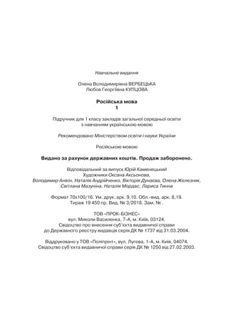 Навчальне видання
Олена Володимирівна ВЕРБЕЦЬКА
Любов Георгіївна КУПЦОВА
Російська мова
1
Підручник для 1 класу закладів загальної середньої освіти
з навчанням українською мовою
Рекомендовано Міністерством освіти і науки України
Російською мовою
Видано за рахунок державних коштів. Продаж заборонено.
Відповідальний за випуск Юрій Каменецький
Художники Оксана Аксьонова,
Володимир Анікін, Наталія Андрійченко, Вікторія Дунаєва, Олена Железняк,
Світлана Мазуніна, Наталія Мордас, Лариса Тинна
Формат 70х100/16. Ум. друк. арк. 9,10. Обл.-вид. арк. 8,19.
Тираж 19 450 пр. Вид. № 3/2018. Зам. № .
ТОВ «ПРОК-БІЗНЕС»
вул. Миколи Василенка, 7-А, м. Київ, 03124.
Свідоцтво про внесення суб’єкта видавничої справи
до Державного реєстру видавців серія ДК № 1737 від 31.03.2004.
Віддруковано у ТОВ «Поліпрінт», вул. Лугова, 1-А, м. Київ, 04074.
Свідоцтво суб’єкта видавничої справи серія ДК № 1250 від 27.02.2003.
 