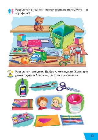 13
Рассмотри рисунок. Что положить на полку? Что — в
портфель?
Рассмотри рисунки. Выбери, что нужно Жене для
урока труда, а Алисе — для урока рисования.
 