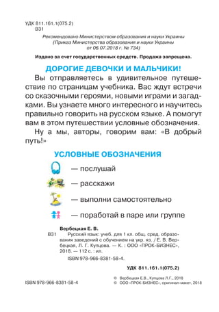 УДК 811.161.1(075.2)
В31
Рекомендовано Министерством образования и науки Украины
(Приказ Министерства образования и науки Украины
от 06.07.2018 г. № 734)
Издано за счет государственных средств. Продажа запрещена.
© Вербецкая Е.В., Купцова Л.Г., 2018
© ООО «ПРОКБИЗНЕС», оригиналмакет, 2018
	 Вербецкая Е. В.
В31		 Русский язык: учеб. для 1 кл. общ. сред. образо-
вания заведений с обучением на укр. яз. / Е. В. Вер-
бецкая, Л. Г. Купцова. — К. : ООО «ПРОКБИЗНЕС»,
2018. — 112 с. : ил.
	 ISBN 9789668381584.
УДК 811.161.1(075.2)
Условные обозначения
ISBN 9789668381584
— послушай
— расскажи
— выполни самостоятельно
— поработай в паре или группе
Дорогие девочки и мальчики!
Вы отправляетесь в удивительное путеше-
ствие по страницам учебника. Вас ждут встречи
со сказочными героями, новыми играми и загад-
ками. Вы узнаете много интересного и научитесь
правильно говорить на русском языке. А помогут
вам в этом путешествии условные обозначения.
Ну а мы, авторы, говорим вам: «В добрый
путь!»
 