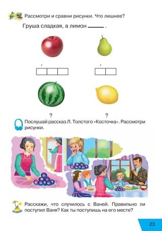 23
Рассмотри и сравни рисунки. Что лишнее?
Груша сладкая, а лимон .
	 	   ’	 	 	 	         ’
		  ?				   ?
Послушай рассказ Л. Толстого «Косточка». Рассмотри
рисунки.
Расскажи, что случилось с Ваней. Правильно ли
поступил Ваня? Как ты поступишь на его месте?
 