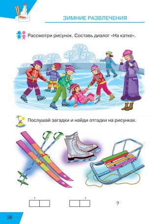 36
ЗИМНИЕ РАЗВЛЕЧЕНИЯ
Рассмотри рисунок. Составь диалог «На катке».
Послушай загадки и найди отгадки на рисунках.
            ’	 	 	            ’
								 ?
воскресенье
суббота
 