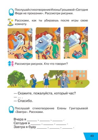 49
ПослушайстихотворениеИлоныГрошевой«Сегодня
Федя не проказник». Рассмотри рисунки.
Расскажи, как ты убираешь после игры свою
комнату.
Рассмотри рисунок. Кто что говорит?
	
— Скажите, пожалуйста, который час?
— … .
— Спасибо.
Послушай стихотворение Елены Григорьевой
«Завтра». Расскажи.
Вчера я ______ , ______ , ______ .
Сегодня я ______ , ______ , ______ .
Завтра я буду ______ , ______ , ______ .
 
