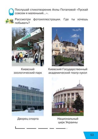 53
Послушай стихотворение Аллы Потаповой «Пускай
совсем я маленький...».
Рассмотри фотоиллюстрации. Где ты хочешь
побывать?
	 .
Киевский
зоологический парк
Киевский Государственный
академический театр кукол
Дворец спорта Национальный
цирк Украины
 
