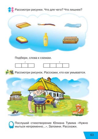 Рассмотри рисунки. Что для чего? Что лишнее?
Подбери, слова к схемам.
           ’                      ’
Рассмотри рисунок. Расскажи, кто как умывается.
Послушай стихотворение Юлиана Тувима «Нужно
мыться непременно...». Запомни. Расскажи.
63
 