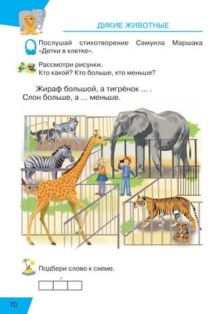 70
ДИКИЕ ЖИВОТНЫЕ
Послушай стихотворение Самуила Маршака
«Детки в клетке».
Рассмотри рисунки.
Кто какой? Кто больше, кто меньше?
Жираф большой, а тигрёнок … .
Слон больше, а … меньше.
Подбери слово к схеме.
            ’
 