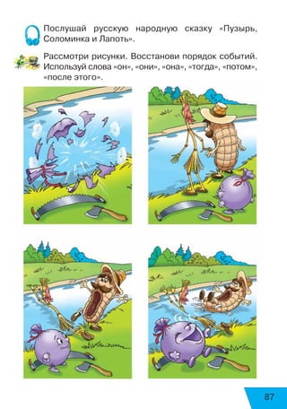 87
Послушай русскую народную сказку «Пузырь,
Соломинка и Лапоть».
Рассмотри рисунки. Восстанови порядок событий.
Используй слова «он», «они», «она», «тогда», «потом»,
«после этого».
 