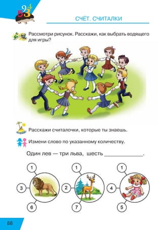 88
СЧЁТ. СЧИТАЛКИ
Рассмотри рисунок. Расскажи, как выбрать водящего
для игры?
Расскажи считалочки, которые ты знаешь.
Измени слово по указанному количеству.
Один лев — три льва, шесть ______________.
4
539
 