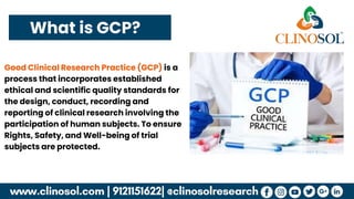 What is GCP?
Good Clinical Research Practice (GCP) is a
process that incorporates established
ethical and scientific quality standards for
the design, conduct, recording and
reporting of clinical research involving the
participation of human subjects. To ensure
Rights, Safety, and Well-being of trial
subjects are protected.
 