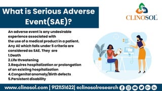 What is Serious Adverse
Event(SAE)?
An adverse event is any undesirable
experience associated with
the use of a medical product in a patient.
Any AE which falls under 5 criteria are
considered as SAE. They are
1.Death
2.Life threatening
3.Requires hospitalization or prolongation
of an existing hospitalization
4.Congenital anomaly/Birth defects
5.Persistent disability
 