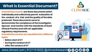 www.clinosol.com | 9121151622| @clinosolresearch
Essential Documents are those documents which
individually and collectively permit evaluation of
the conduct of a trial and the quality of the data
produced. These documents serve to
demonstrate the compilance of the Investigator,
Sponser and monitor with the standards of Good
Clinical Practice and with all applicable
regulatory requirements.
Essential Documents are classified into 3 different
types:
• Before start of CT
• During the conduct of CT
• After the conduct of CT
What is Essential Document?
 