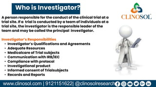 www.clinosol.com | 9121151622| @clinosolresearch
Who is Investigator?
A person responsible for the conduct of the clinical trial at a
trial site. If a trial is conducted by a team of individuals at a
trial site, the investigator is the responsible leader of the
team and may be called the principal investigator.
Investigator’s Responsibilities
• Investigator’s Qualifications and Agreements
• Adequate Resources
• Medicalcare of Trial subjects
• Communication with IRB/IEC
• Compliance with protocol
• Investigational product
• Informed consent of Trialsubjects
• Records and Reports
 
