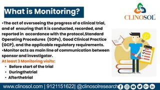 www.clinosol.com | 9121151622| @clinosolresearch
•The act of overseeing the progress of a clinical trial,
and of ensuring that it is conducted, recorded, and
reported in accordance with the protocol,Standard
Operating Procedures (SOPs), Good Clinical Practice
(GCP), and the applicable regulatory requirements.
•Monitor acts as main line of communication between
sponsor and investigator.
At least 3 Monitoring visits:
• Before start of the trial
• Duringthetrial
• Afterthetrial
What is Monitoring?
 