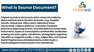www.clinosol.com | 9121151622| @clinosolresearch
Original records or documents which shows the evidence
about methods and evaluation of results. (e.g., hospital
records, clinical and office charts, laboratory notes,
memoranda, subjects diaries or evaluation checklists,
pharmacy dispensing records, recorded data from automated
instruments, copies or transcriptions certified after verification
as being accurate copies, microfiches, photographic negatives,
microfilm or magnetic media, x-rays, subject files, and records
keptat thepharmacy,atthelaboratories andat medico-
technicaldepartmentsinvolved in the clinicaltrial).
What is Source Document?
 