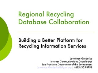 Regional Recycling
Database Collaboration

Building a Better Platform for
Recycling Information Services

                                  Lawrence Grodeska
                  Internet Communications Coordinator
           San Francisco Department of the Environment
        Lawrence.Grodeska@sfgov.org | (415) 355-3791
 