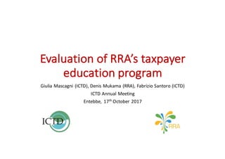 Evaluation	of	RRA’s	taxpayer	
education	program
Giulia	Mascagni	(ICTD),	Denis	Mukama	(RRA),	Fabrizio	Santoro	(ICTD)
ICTD	Annual	Meeting
Entebbe,	17th October	2017
 