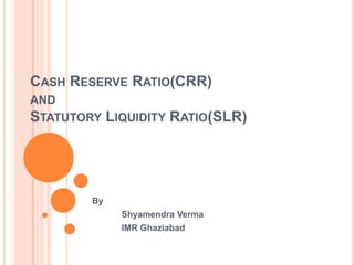 CASH RESERVE RATIO(CRR)
AND
STATUTORY LIQUIDITY RATIO(SLR)
By
Shyamendra Verma
IMR Ghaziabad
 