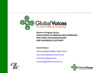 Works-in-Progress Series:  SOCIAL MEDIA IN ARMENIA AND AZERBAIJAN  NEW TOOLS FOR PEACEBUILDING AND GRASSROOTS ACTIVISM? Onnik Krikorian   Caucasus Regional Editor,  Global Voices   http://www.globalvoicesonline.org [email_address] [email_address] 