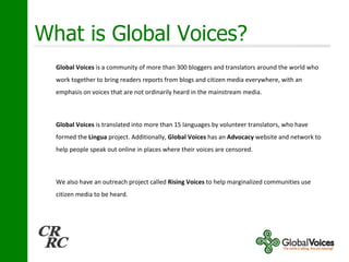 What is Global Voices? Global Voices  is a community of more than 300 bloggers and translators around the world who work together to bring readers reports from blogs and citizen media everywhere, with an emphasis on voices that are not ordinarily heard in the mainstream media. Global Voices  is translated into more than 15 languages by volunteer translators, who have formed the  Lingua  project. Additionally,  Global Voices  has an  Advocacy  website and network to help people speak out online in places where their voices are censored.  We also have an outreach project called  Rising Voices  to help marginalized communities use citizen media to be heard. 