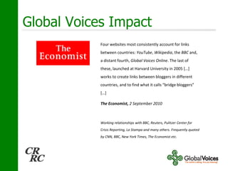 Global Voices Impact Four websites most consistently account for links between countries:  YouTube ,  Wikipedia , the  BBC  and, a distant fourth,  Global Voices Online . The last of these, launched at Harvard University in 2005 […] works to create links between bloggers in different countries, and to find what it calls “bridge bloggers” […] The Economist,  2 September 2010 Working relationships with BBC, Reuters, Pulitzer Center for Crisis Reporting, La Stampa and many others. Frequently quoted by CNN, BBC, New York Times, The Economist etc. 