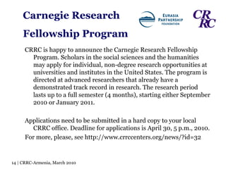 Carnegie Research  Fellowship Program CRRC is happy to announce the Carnegie Research Fellowship Program. Scholars in the social sciences and the humanities may apply for individual, non-degree research opportunities at universities and institutes in the United States. The program is directed at advanced researchers that already have a demonstrated track record in research. The research period lasts up to a full semester (4 months), starting either September 2010 or January 2011. Applications need to be submitted in a hard copy to your local CRRC office. Deadline for applications is April 30, 5 p.m., 2010. For more, please, see http://www.crrccenters.org/news/?id=32 14 | CRRC-Armenia, March 2010 