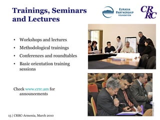 Trainings, Seminars   and   Lectures Workshops and lectures Methodological trainings Conferences and roundtables  Basic orientation training sessions Check  www.crrc.am  for announcements 15 | CRRC-Armenia, March 2010 