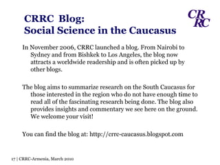 CRRC   Blog:  Social Science in the Caucasus In November 2006, CRRC launched a blog. From Nairobi to Sydney and from Bishkek to Los Angeles, the blog now attracts a worldwide readership and is often picked up by other blogs.  The blog aims to summarize research on the South Caucasus for those interested in the region who do not have enough time to read all of the fascinating research being done. The blog also provides insights and commentary we see here on the ground. We welcome your visit! You can find the blog at: http://crrc-caucasus.blogspot.com 17 | CRRC-Armenia, March 2010 