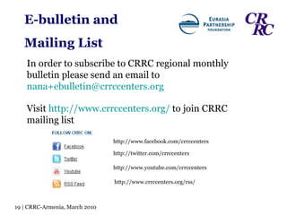 http://www.facebook.com/crrccenters http://twitter.com/crrccenters http://www.youtube.com/crrccenters http://www.crrccenters.org/rss/ Visit  http://www.crrccenters.org/  to join CRRC mailing list In order to subscribe to CRRC regional monthly bulletin please send an email to  [email_address] E-bulletin and  Mailing List 19 | CRRC-Armenia, March 2010 
