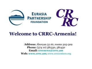Welcome   to   CRRC-Armenia! Address:  Abovyan 52 str, rooms 305-309 Phone:  (374 10) 581330, 581450 Email:   [email_address] Web:   www.crrc.am ;   www.crrccenters.org 
