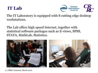 IT Lab The IT Laboratory is equipped with 8 cutting edge desktop workstations. The Lab offers high speed Internet, together with statistical software packages such as E-views, SPSS, STATA, MathLab, Statistica. 4 | CRRC-Armenia, March 2010 