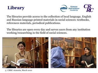 Library The libraries provide access to the collection of local language, English and Russian language printed materials in social sciences: textbooks, references materials, periodical publications.  The libraries are open every day and serves users from any institution working/researching in the field of social sciences. 5 | CRRC-Armenia, March 2010 