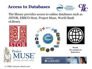 Access   to   Databases World  Development Indicators The library provides access to online databases such as JSTOR, EBSCO Host, Project Muse, World Bank eLibrary . 6 | CRRC-Armenia, March 2010 