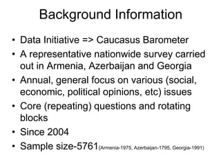 Background Information,[object Object],Data Initiative => Caucasus Barometer,[object Object],A representative nationwide survey carried out in Armenia, Azerbaijan and Georgia,[object Object],Annual, general focus on various (social, economic, political opinions, etc) issues,[object Object],Core (repeating) questions and rotating blocks,[object Object],Since 2004,[object Object],Sample size-5761(Armenia-1975, Azerbaijan-1795, Georgia-1991),[object Object]