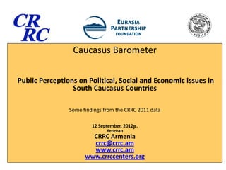 Caucasus Barometer

Public Perceptions on Political, Social and Economic issues in
                 South Caucasus Countries

                Some findings from the CRRC 2011 data

                         12 September, 2012թ.
                                Yerevan
                        CRRC Armenia
                        crrc@crrc.am
                        www.crrc.am
                      www.crrccenters.org
 