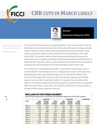 CRR CUTS IN MARCH LIKELY

                                                                                  Director
                                                                                  Economics & Research, FICCI



As published in The Financial   The news on the Indian economy is not getting better. First, it was the news of sub-7%
Express; February 28, 2011      GDP growth in the current fiscal and now the December IIP numbers coming as another
http://bit.ly/Aya43X            shocker. However, what has been really surprising is the dramatic pull-back in rupee
                                value in January 2012. After touching a low of of 54.23 on December 15, the rupee
                                touched 48.7 on February 6. While analysts have quickly attributed the recovery in
                                rupee value to the resurgence in portfolio capital flows (cumulative portfolio flows from
                                December 2011-February 6, 2012, is now $11billion), we feel that smart move by RBI, of
                                changing track and intervening in the forward exchange market, did the trick.

                                First, a little trivia. The demand for the dollar in the forward market always acts as a
                                leading indicator of an exchange rate crisis. Subsequently, the slide in the rupee value
                                beginning August 2011 was waiting to happen with the demand for dollars in the
                                forward market beginning to build up in both the merchant segment and interbank
                                segment from June 2011 onwards (see table). For example, the excess demand for
                                dollars in the merchant segment of the forward market crossed $11 billion in September
                                2011 from $429 million in June 2011, only to decline to $9.5 billion in January 2012 on
                                the back of RBI currency supportive measures.
 1  Page




                                           Federation of Indian Chambers of Commerce & Industry [FICCI]
 